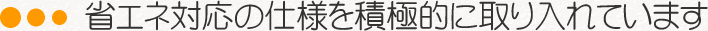 省エネ対応の仕様を積極的に取り入れています